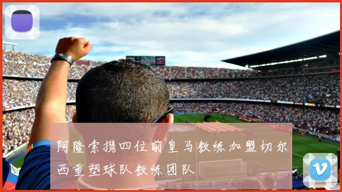 阿隆索携四位前皇马教练加盟切尔西重塑球队教练团队