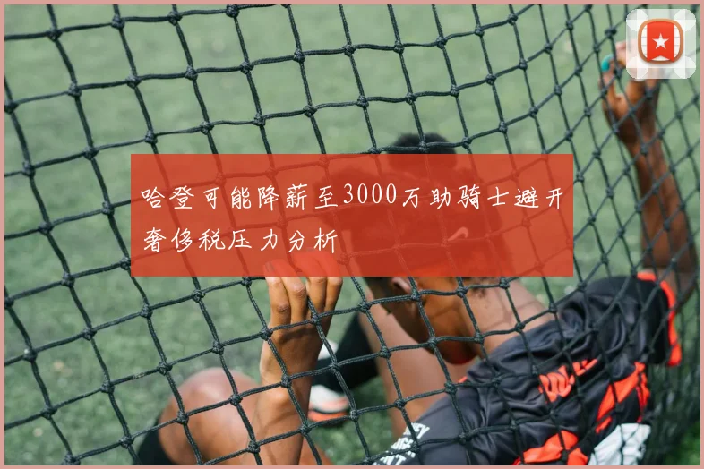 哈登可能降薪至3000万助骑士避开奢侈税压力分析