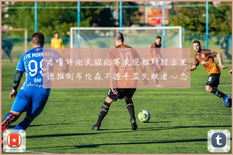 名嘴评论文班比赛表现粗野肘击里德推倒布伦森不握手显失败者心态