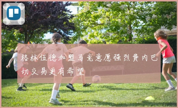 格林伍德加盟马竞意愿强烈费内巴切交易更有希望