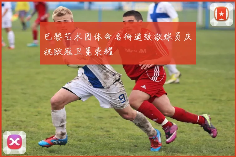 巴黎艺术团体命名街道致敬球员庆祝欧冠卫冕荣耀