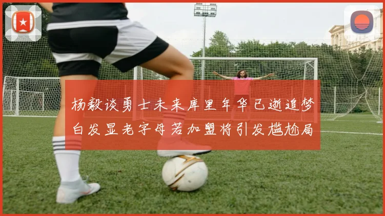 杨毅谈勇士未来库里年华已逝追梦白发显老字母若加盟将引发尴尬局面