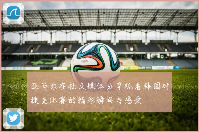 亚马尔在社交媒体分享观看韩国对捷克比赛的精彩瞬间与感受