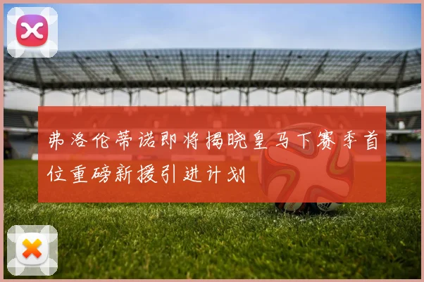 弗洛伦蒂诺即将揭晓皇马下赛季首位重磅新援引进计划