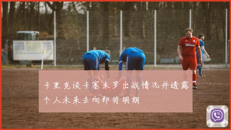 卡里克谈卡塞米罗出战情况并透露个人未来去向即将明朗