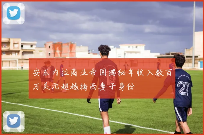 安东内拉商业帝国揭秘年收入数百万美元超越梅西妻子身份