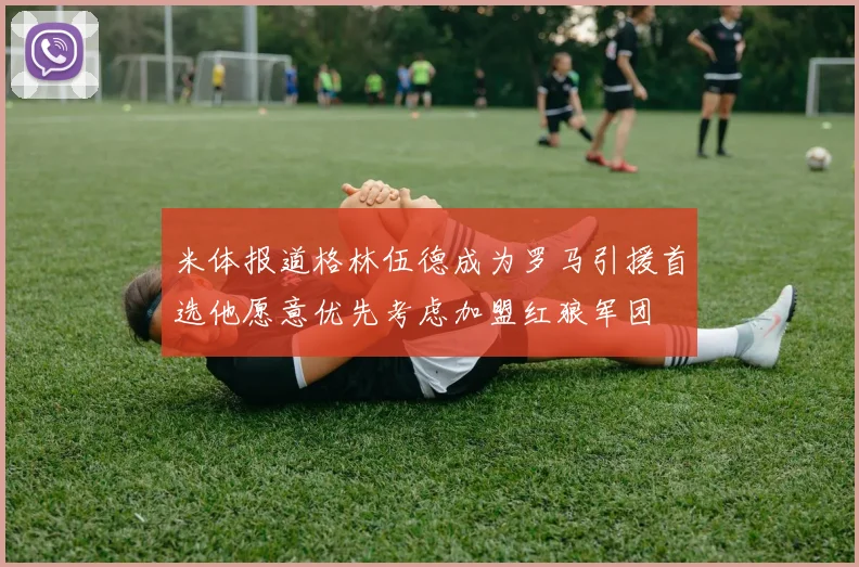 米体报道格林伍德成为罗马引援首选他愿意优先考虑加盟红狼军团