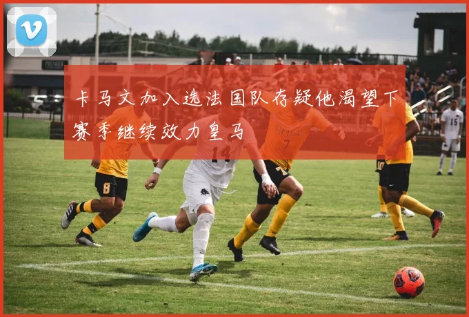 卡马文加入选法国队存疑他渴望下赛季继续效力皇马