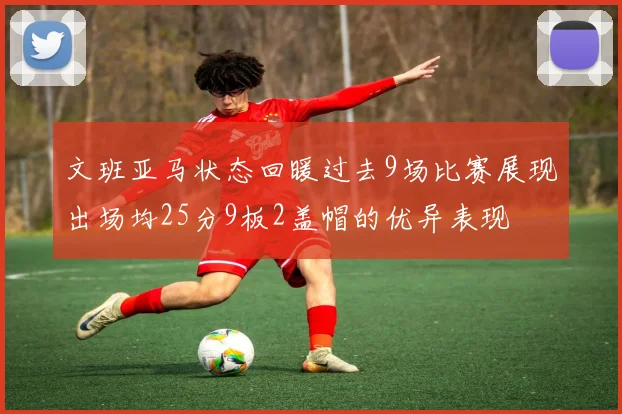 文班亚马状态回暖过去9场比赛展现出场均25分9板2盖帽的优异表现
