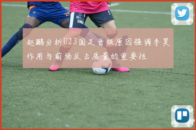 赵鹏分析U23国足晋级原因强调李昊作用与前场反击质量的重要性